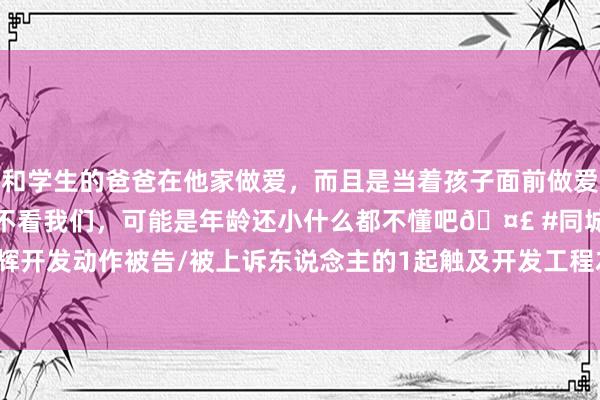 和学生的爸爸在他家做爱，而且是当着孩子面前做爱，太刺激了，孩子完全不看我们，可能是年龄还小什么都不懂吧🤣 #同城 #文爱 #自慰 恒辉开发动作被告/被上诉东说念主的1起触及开发工程左券纠纷的诉讼将于2024年11月7日开庭