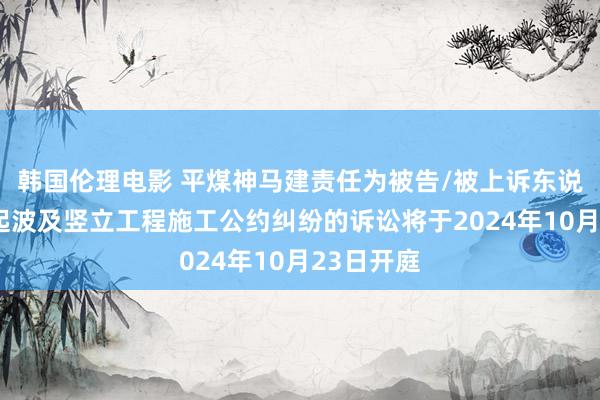 韩国伦理电影 平煤神马建责任为被告/被上诉东说念主的1起波及竖立工程施工公约纠纷的诉讼将于2024年10月23日开庭