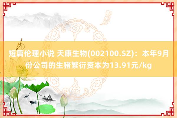 短篇伦理小说 天康生物(002100.SZ)：本年9月份公司的生猪繁衍资本为13.91元/kg