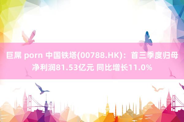 巨屌 porn 中国铁塔(00788.HK)：首三季度归母净利润81.53亿元 同比增长11.0%