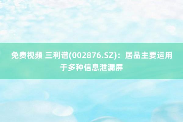 免费视频 三利谱(002876.SZ)：居品主要运用于多种信息泄漏屏