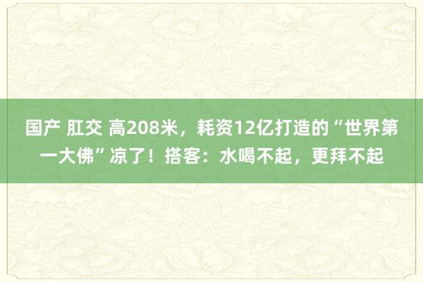 国产 肛交 高208米，耗资12亿打造的“世界第一大佛”凉了！搭客：水喝不起，更拜不起