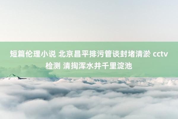 短篇伦理小说 北京昌平排污管谈封堵清淤 cctv检测 清掏浑水井千里淀池