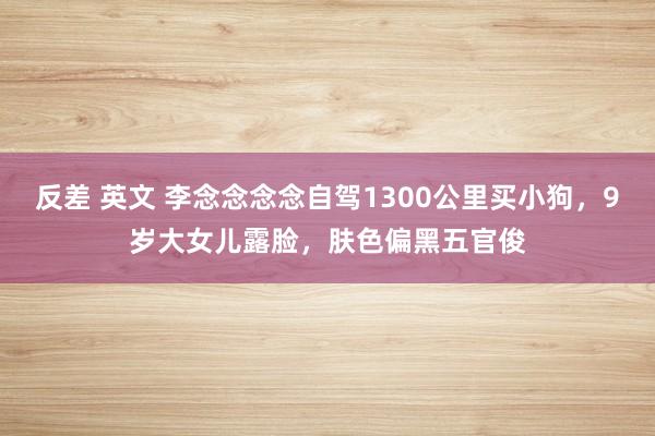 反差 英文 李念念念念自驾1300公里买小狗，9岁大女儿露脸，肤色偏黑五官俊