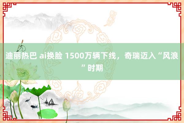 迪丽热巴 ai换脸 1500万辆下线，奇瑞迈入“风浪”时期