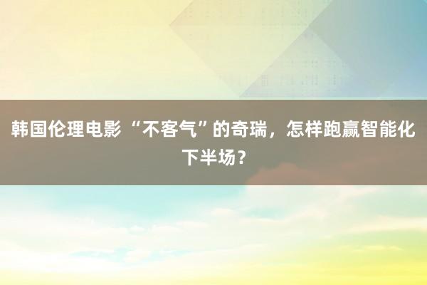 韩国伦理电影 “不客气”的奇瑞，怎样跑赢智能化下半场？