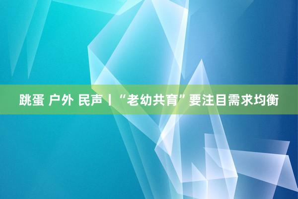 跳蛋 户外 民声丨“老幼共育”要注目需求均衡