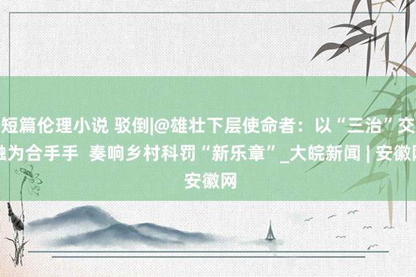 短篇伦理小说 驳倒|@雄壮下层使命者：以“三治”交融为合手手  奏响乡村科罚“新乐章”_大皖新闻 | 安徽网