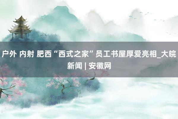 户外 内射 肥西“西式之家”员工书屋厚爱亮相_大皖新闻 | 安徽网