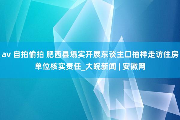 av 自拍偷拍 肥西县塌实开展东谈主口抽样走访住房单位核实责任_大皖新闻 | 安徽网