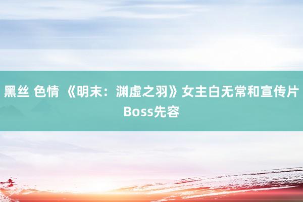 黑丝 色情 《明末：渊虚之羽》女主白无常和宣传片Boss先容