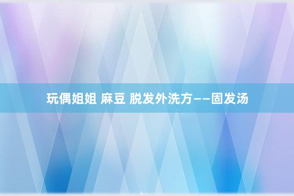 玩偶姐姐 麻豆 脱发外洗方——固发汤