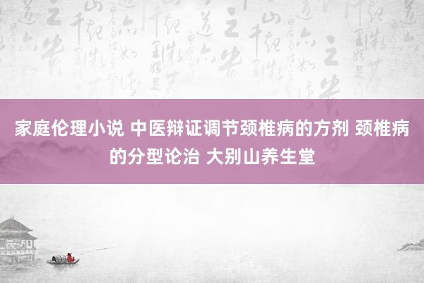 家庭伦理小说 中医辩证调节颈椎病的方剂 颈椎病的分型论治 大别山养生堂