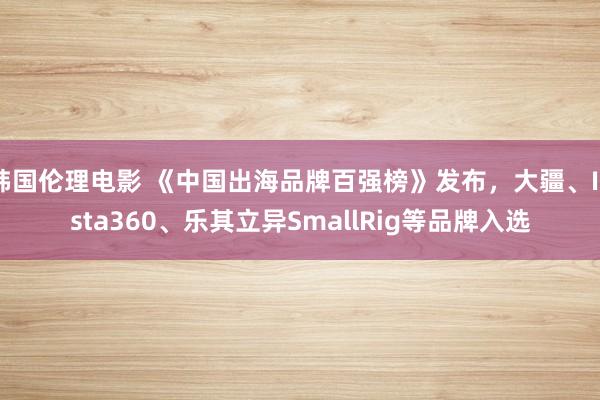 韩国伦理电影 《中国出海品牌百强榜》发布，大疆、Insta360、乐其立异SmallRig等品牌入选