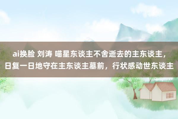 ai换脸 刘涛 喵星东谈主不舍逝去的主东谈主，日复一日地守在主东谈主墓前，行状感动世东谈主