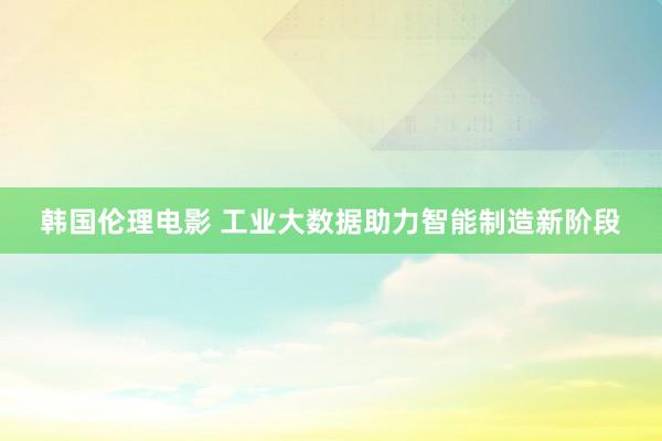 韩国伦理电影 工业大数据助力智能制造新阶段