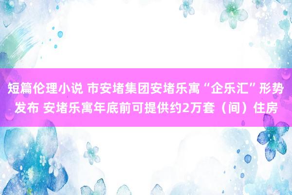 短篇伦理小说 市安堵集团安堵乐寓“企乐汇”形势发布 安堵乐寓年底前可提供约2万套（间）住房