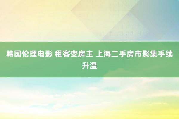 韩国伦理电影 租客变房主 上海二手房市聚集手续升温