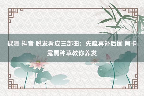 裸舞 抖音 脱发看成三部曲：先疏再补后固 阿卡露黑种草教你养发