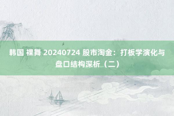 韩国 裸舞 20240724 股市淘金：打板学演化与盘口结构深析（二）