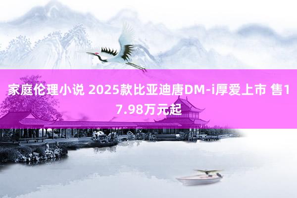 家庭伦理小说 2025款比亚迪唐DM-i厚爱上市 售17.98万元起