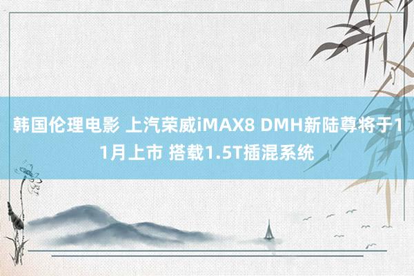 韩国伦理电影 上汽荣威iMAX8 DMH新陆尊将于11月上市 搭载1.5T插混系统