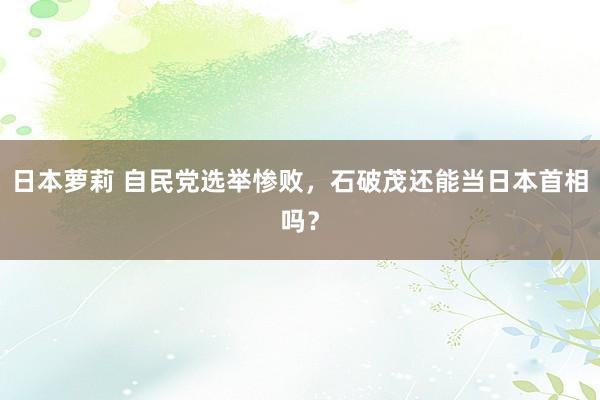 日本萝莉 自民党选举惨败，石破茂还能当日本首相吗？