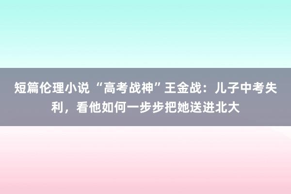 短篇伦理小说 “高考战神”王金战：儿子中考失利，看他如何一步步把她送进北大