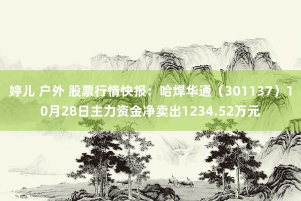 婷儿 户外 股票行情快报：哈焊华通（301137）10月28日主力资金净卖出1234.52万元