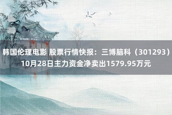 韩国伦理电影 股票行情快报：三博脑科（301293）10月28日主力资金净卖出1579.95万元