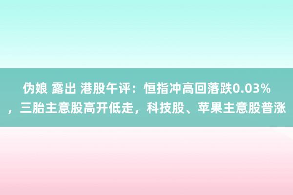 伪娘 露出 港股午评：恒指冲高回落跌0.03%，三胎主意股高开低走，科技股、苹果主意股普涨