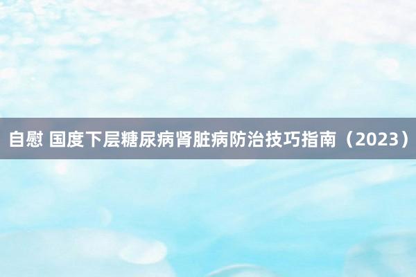 自慰 国度下层糖尿病肾脏病防治技巧指南（2023）