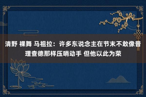 清野 裸舞 马祖拉：许多东说念主在节末不敢像普理查德那样压哨动手 但他以此为荣