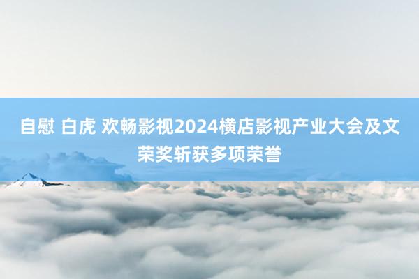 自慰 白虎 欢畅影视2024横店影视产业大会及文荣奖斩获多项荣誉