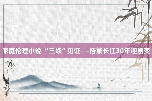 家庭伦理小说 “三峡”见证——浩繁长江30年迎剧变