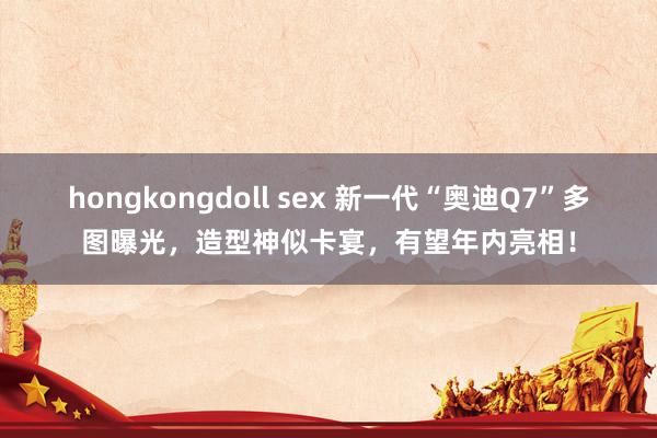 hongkongdoll sex 新一代“奥迪Q7”多图曝光，造型神似卡宴，有望年内亮相！