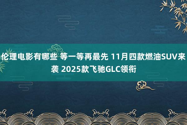 伦理电影有哪些 等一等再最先 11月四款燃油SUV来袭 2025款飞驰GLC领衔