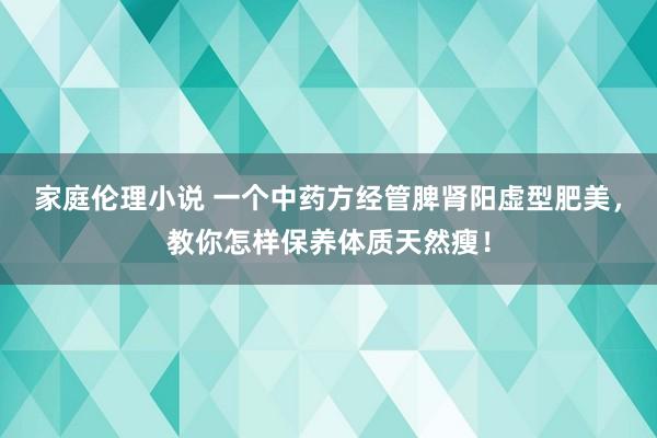 家庭伦理小说 一个中药方经管脾肾阳虚型肥美，教你怎样保养体质天然瘦！