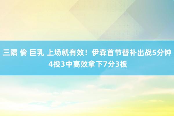 三隅 倫 巨乳 上场就有效！伊森首节替补出战5分钟 4投3中高效拿下7分3板