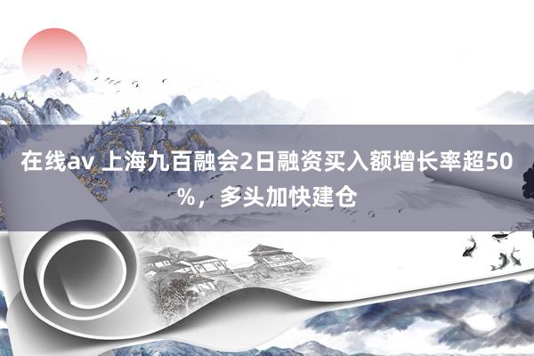 在线av 上海九百融会2日融资买入额增长率超50%，多头加快建仓