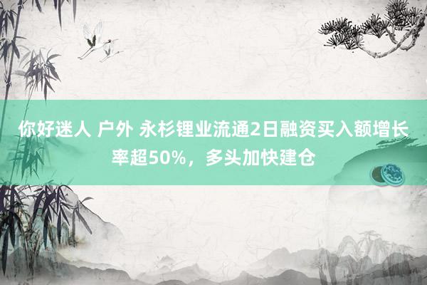 你好迷人 户外 永杉锂业流通2日融资买入额增长率超50%，多头加快建仓