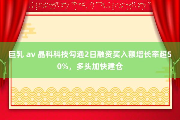 巨乳 av 晶科科技勾通2日融资买入额增长率超50%，多头加快建仓