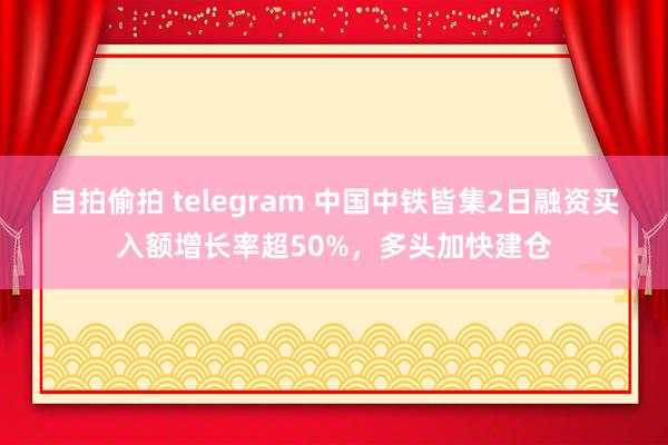 自拍偷拍 telegram 中国中铁皆集2日融资买入额增长率超50%，多头加快建仓