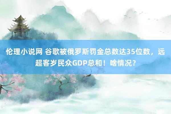 伦理小说网 谷歌被俄罗斯罚金总数达35位数，远超客岁民众GDP总和！啥情况？