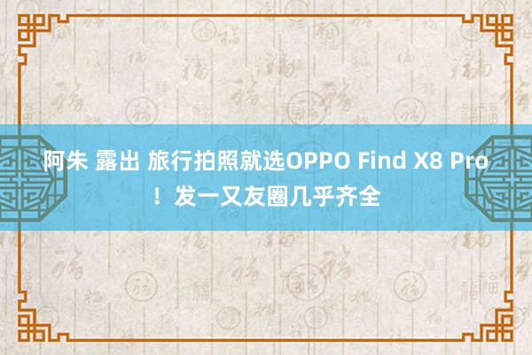 阿朱 露出 旅行拍照就选OPPO Find X8 Pro！发一又友圈几乎齐全