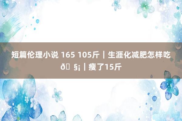 短篇伦理小说 165 105斤｜生涯化减肥怎样吃🧡｜瘦了15斤