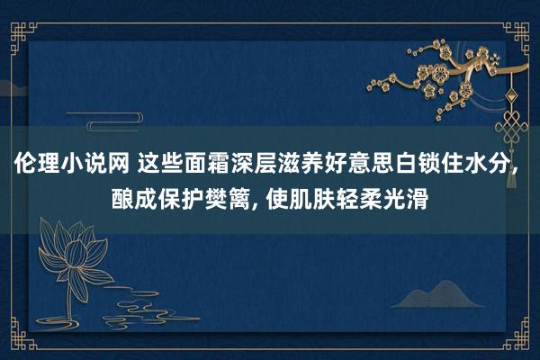 伦理小说网 这些面霜深层滋养好意思白锁住水分， 酿成保护樊篱， 使肌肤轻柔光滑