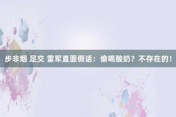 步非烟 足交 雷军直面假话：偷喝酸奶？不存在的！