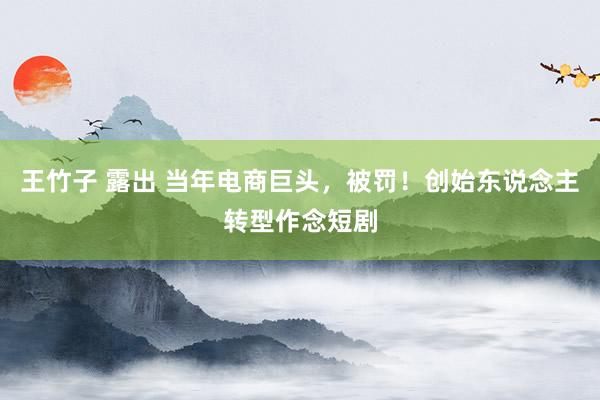 王竹子 露出 当年电商巨头，被罚！创始东说念主转型作念短剧