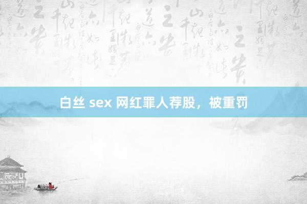 白丝 sex 网红罪人荐股，被重罚